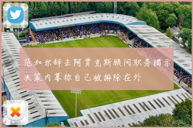 范加尔辞去阿贾克斯顾问职务揭示决策内幕称自己被排除在外