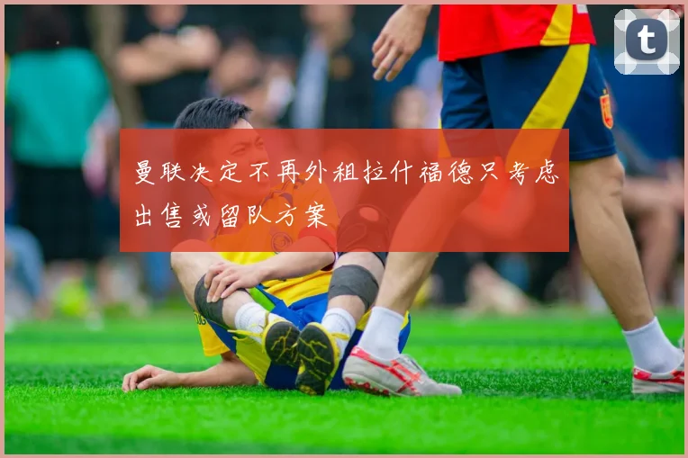 曼联决定不再外租拉什福德只考虑出售或留队方案