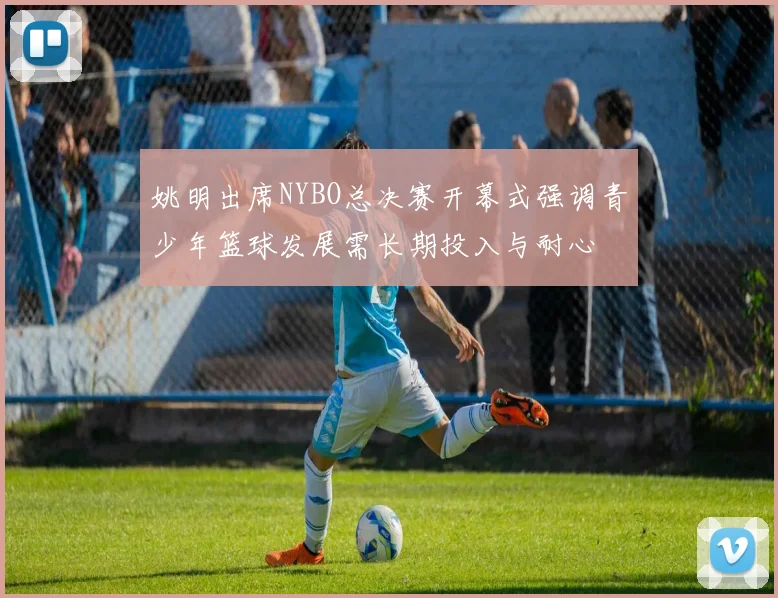 姚明出席NYBO总决赛开幕式强调青少年篮球发展需长期投入与耐心