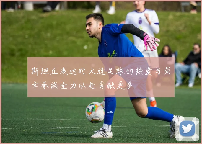 斯坦丘表达对大连足球的热爱与荣幸承诺全力以赴贡献更多
