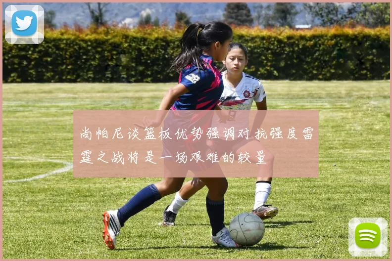 尚帕尼谈篮板优势强调对抗强度雷霆之战将是一场艰难的较量
