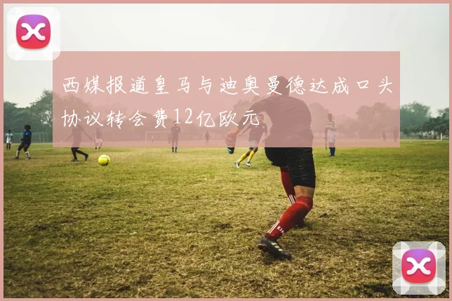 西媒报道皇马与迪奥曼德达成口头协议转会费12亿欧元