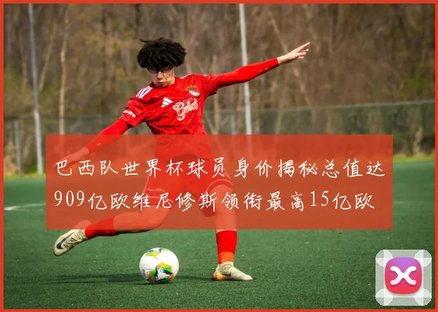巴西队世界杯球员身价揭秘总值达909亿欧维尼修斯领衔最高15亿欧