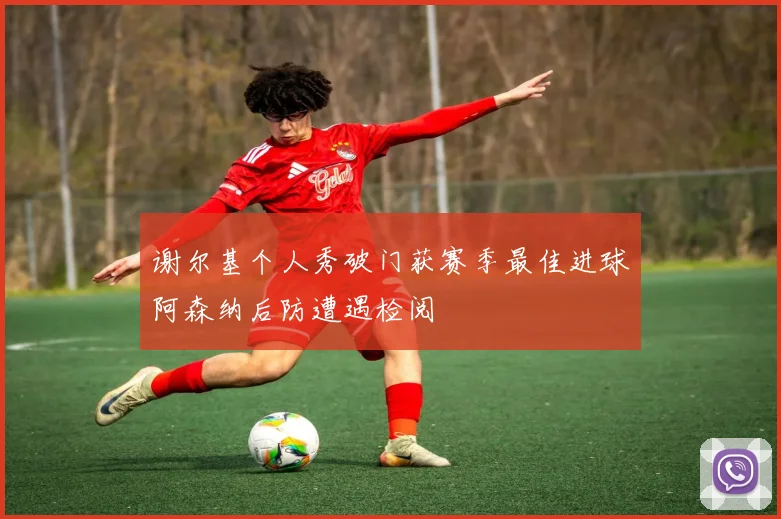 谢尔基个人秀破门获赛季最佳进球阿森纳后防遭遇检阅