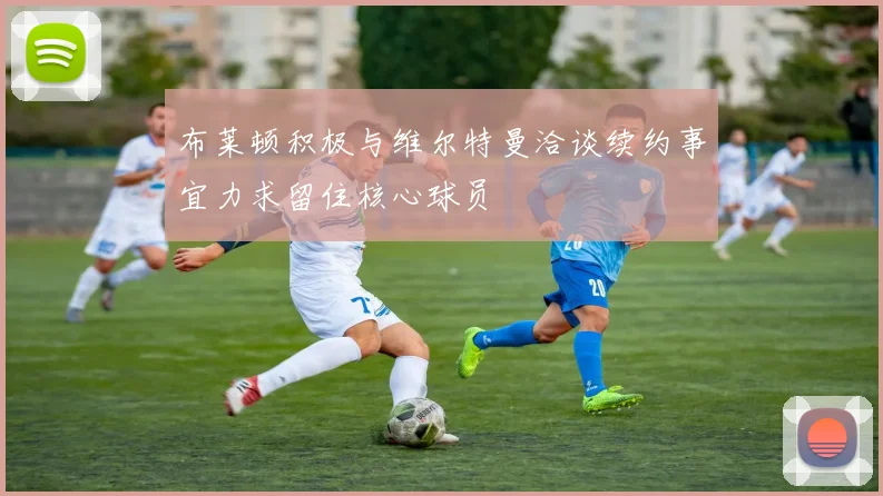 布莱顿积极与维尔特曼洽谈续约事宜力求留住核心球员