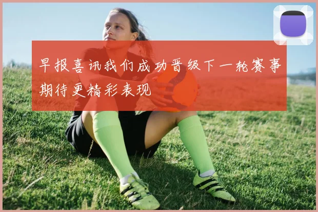 早报喜讯我们成功晋级下一轮赛事期待更精彩表现