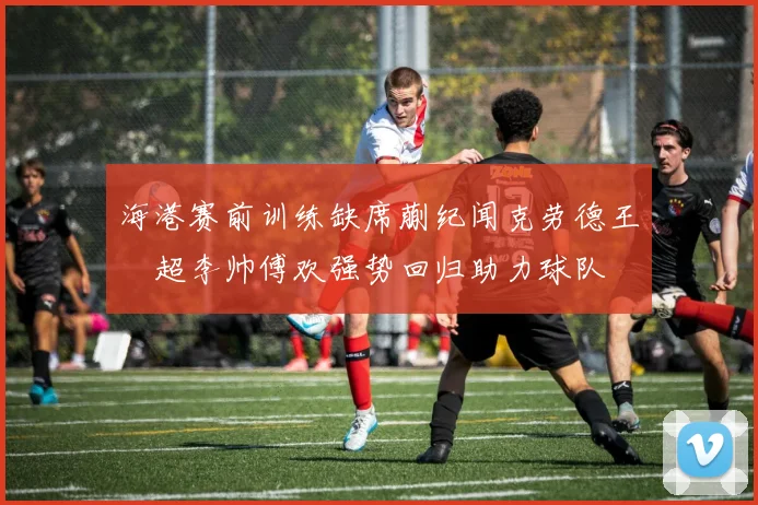 海港赛前训练缺席蒯纪闻克劳德王燊超李帅傅欢强势回归助力球队