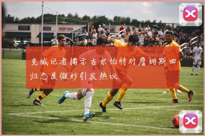 克城记者揭示吉尔伯特对詹姆斯回归态度微妙引发热议