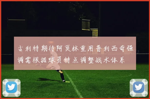 古利特期待阿莫林重用普利西奇强调需根据球员特点调整战术体系