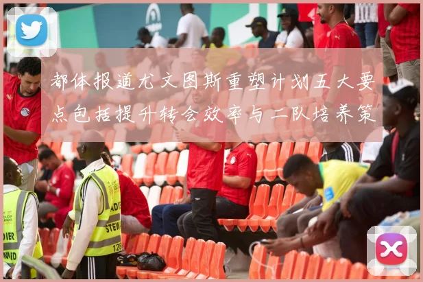 都体报道尤文图斯重塑计划五大要点包括提升转会效率与二队培养策略