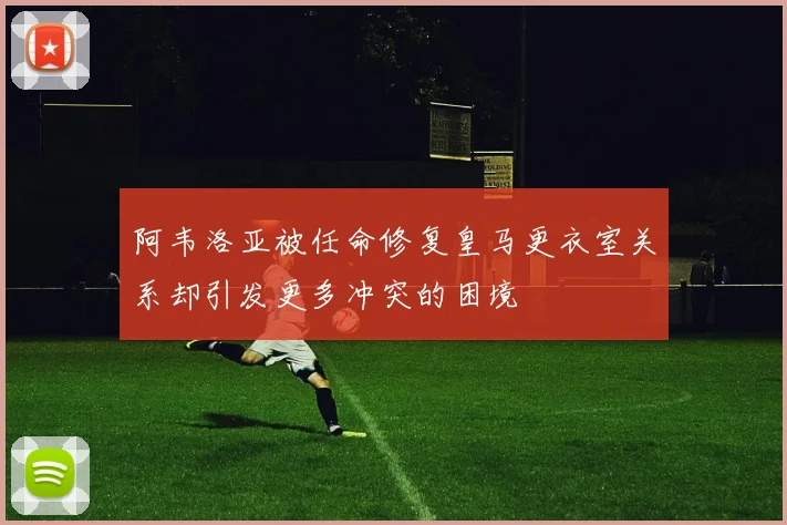 阿韦洛亚被任命修复皇马更衣室关系却引发更多冲突的困境