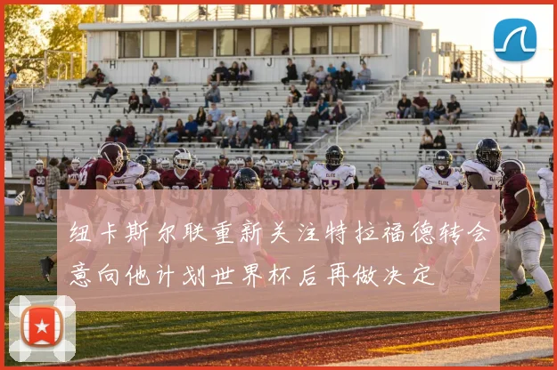 纽卡斯尔联重新关注特拉福德转会意向他计划世界杯后再做决定