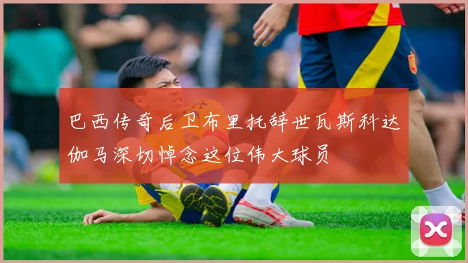 巴西传奇后卫布里托辞世瓦斯科达伽马深切悼念这位伟大球员