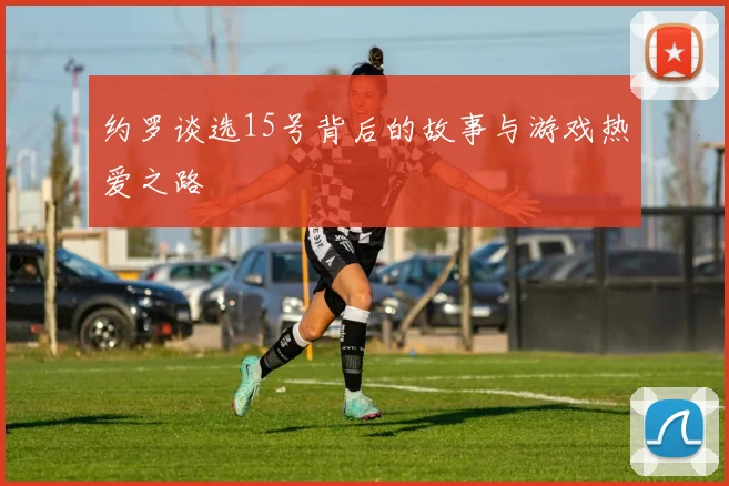 约罗谈选15号背后的故事与游戏热爱之路