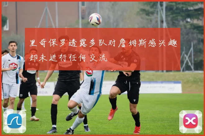 里奇保罗透露多队对詹姆斯感兴趣却未进行任何交流