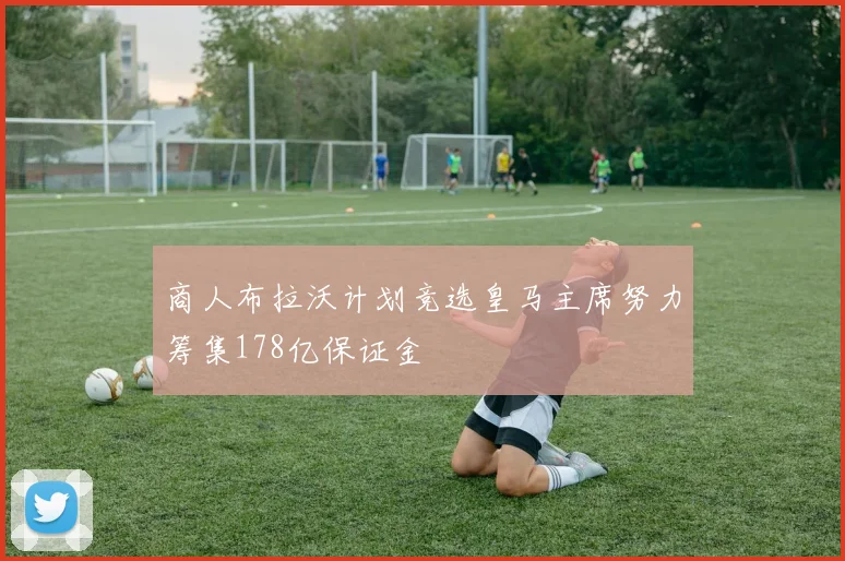 商人布拉沃计划竞选皇马主席努力筹集178亿保证金