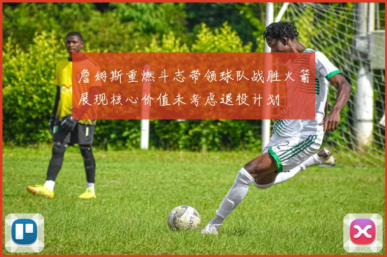 詹姆斯重燃斗志带领球队战胜火箭展现核心价值未考虑退役计划