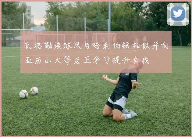 瓦格勒谈球风与哈利伯顿相似并向亚历山大等后卫学习提升自我