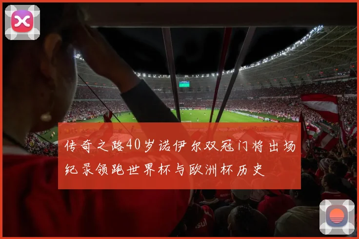 传奇之路40岁诺伊尔双冠门将出场纪录领跑世界杯与欧洲杯历史