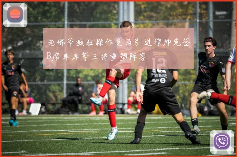 老佛爷疯狂操作皇马引进穆帅免签B席库库等三将重塑阵容