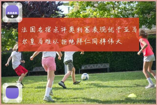 法国名宿点评奥利塞表现优于亚马尔皇马难以拒绝拜仁同样伟大