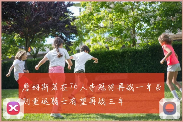 詹姆斯若在76人夺冠将再战一年否则重返骑士有望再战三年