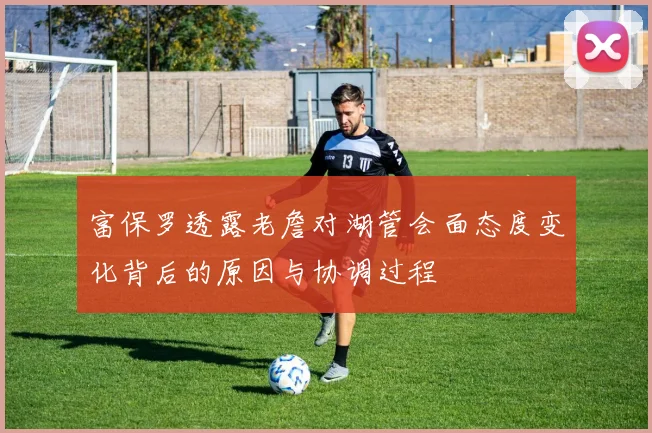 富保罗透露老詹对湖管会面态度变化背后的原因与协调过程