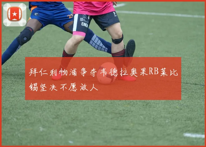 拜仁利物浦争夺韦德拉奥果RB莱比锡坚决不愿放人