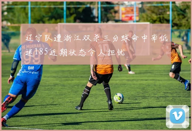 辽宁队遭浙江双杀三分球命中率低迷185近期状态令人担忧